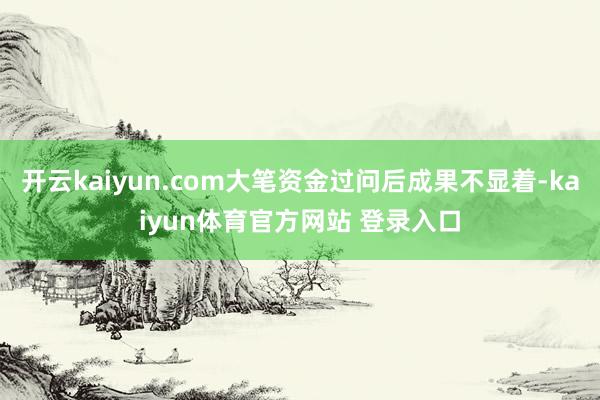 开云kaiyun.com大笔资金过问后成果不显着-kaiyun体育官方网站 登录入口