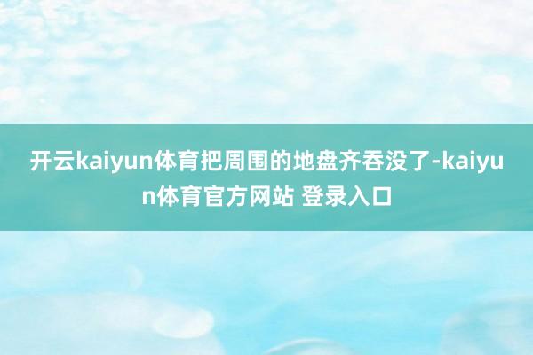 开云kaiyun体育把周围的地盘齐吞没了-kaiyun体育官方网站 登录入口