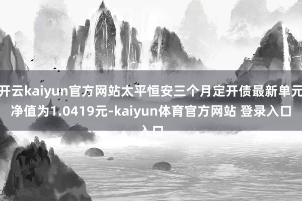 开云kaiyun官方网站太平恒安三个月定开债最新单元净值为1.0419元-kaiyun体育官方网站 登录入口
