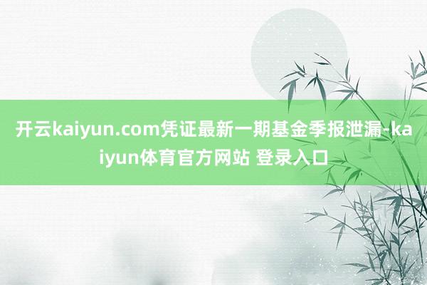 开云kaiyun.com凭证最新一期基金季报泄漏-kaiyun体育官方网站 登录入口