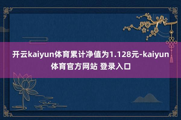 开云kaiyun体育累计净值为1.128元-kaiyun体育官方网站 登录入口