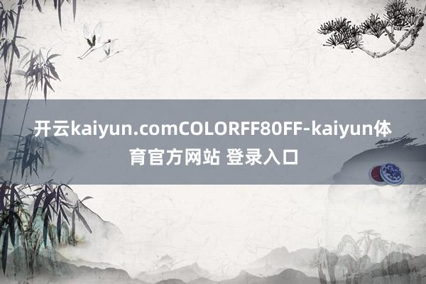 开云kaiyun.comCOLORFF80FF-kaiyun体育官方网站 登录入口