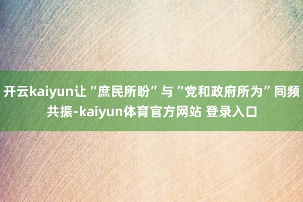 开云kaiyun让“庶民所盼”与“党和政府所为”同频共振-kaiyun体育官方网站 登录入口