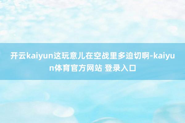 开云kaiyun这玩意儿在空战里多迫切啊-kaiyun体育官方网站 登录入口