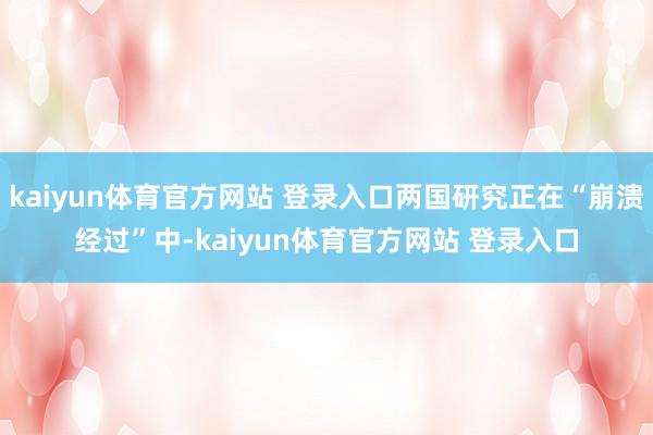 kaiyun体育官方网站 登录入口两国研究正在“崩溃经过”中-kaiyun体育官方网站 登录入口