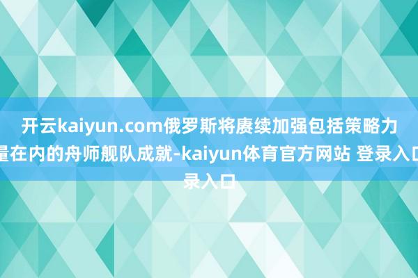 开云kaiyun.com俄罗斯将赓续加强包括策略力量在内的舟师舰队成就-kaiyun体育官方网站 登录入口