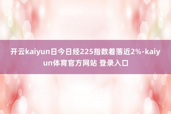 开云kaiyun日今日经225指数着落近2%-kaiyun体育官方网站 登录入口