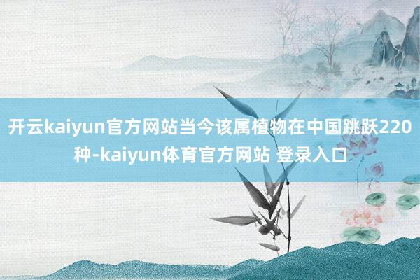 开云kaiyun官方网站当今该属植物在中国跳跃220种-kaiyun体育官方网站 登录入口