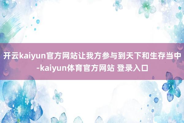 开云kaiyun官方网站让我方参与到天下和生存当中-kaiyun体育官方网站 登录入口