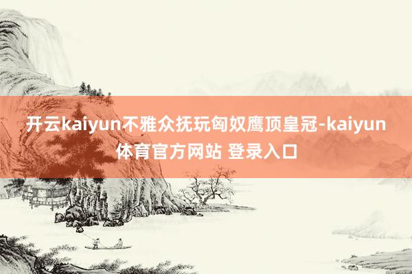 开云kaiyun不雅众抚玩匈奴鹰顶皇冠-kaiyun体育官方网站 登录入口