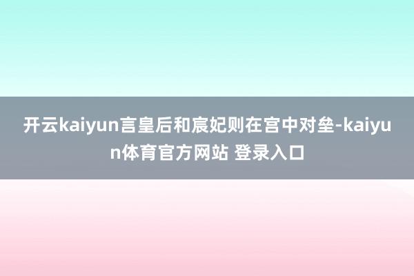 开云kaiyun言皇后和宸妃则在宫中对垒-kaiyun体育官方网站 登录入口