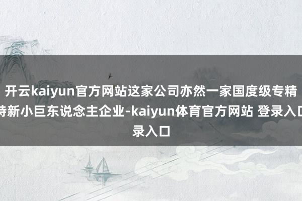 开云kaiyun官方网站这家公司亦然一家国度级专精特新小巨东说念主企业-kaiyun体育官方网站 登录入口