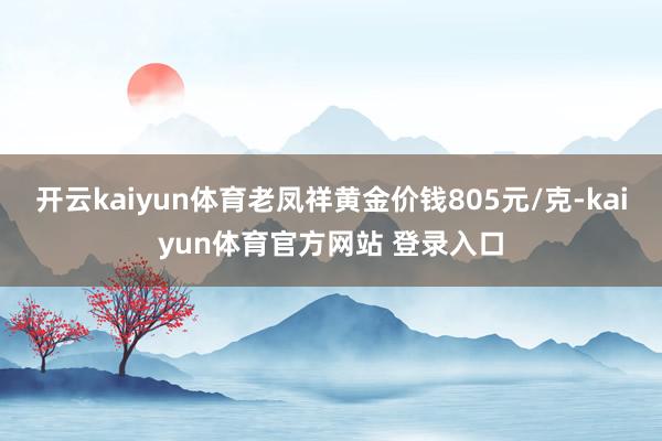开云kaiyun体育老凤祥黄金价钱805元/克-kaiyun体育官方网站 登录入口