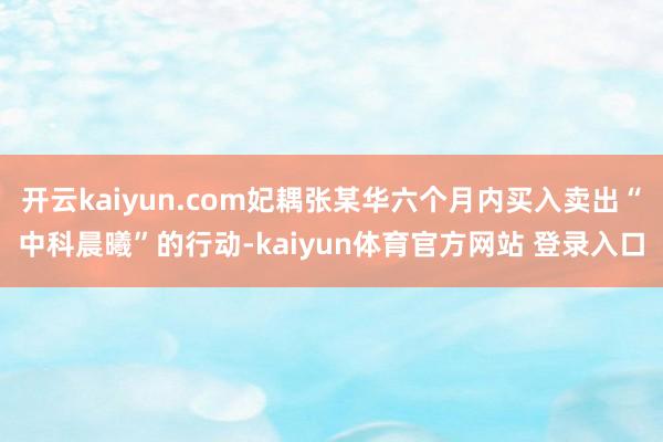 开云kaiyun.com妃耦张某华六个月内买入卖出“中科晨曦”的行动-kaiyun体育官方网站 登录入口