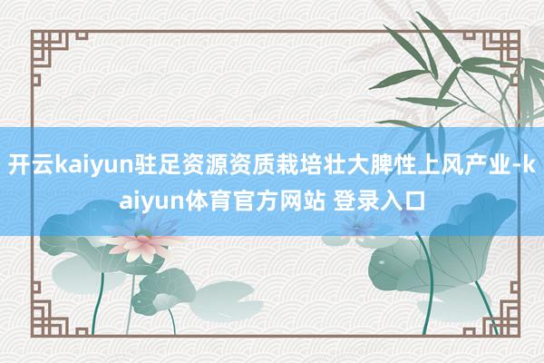 开云kaiyun驻足资源资质栽培壮大脾性上风产业-kaiyun体育官方网站 登录入口