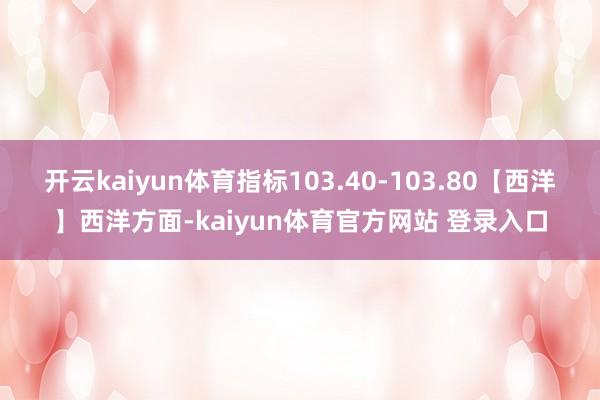 开云kaiyun体育指标103.40-103.80【西洋】西洋方面-kaiyun体育官方网站 登录入口