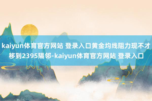 kaiyun体育官方网站 登录入口黄金均线阻力现不才移到2395隔邻-kaiyun体育官方网站 登录入口