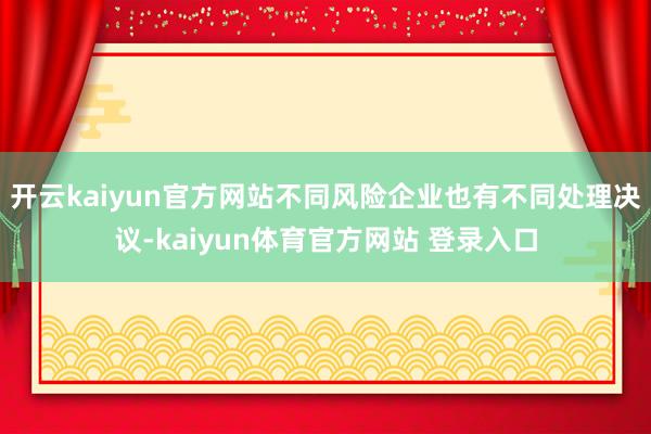 开云kaiyun官方网站不同风险企业也有不同处理决议-kaiyun体育官方网站 登录入口