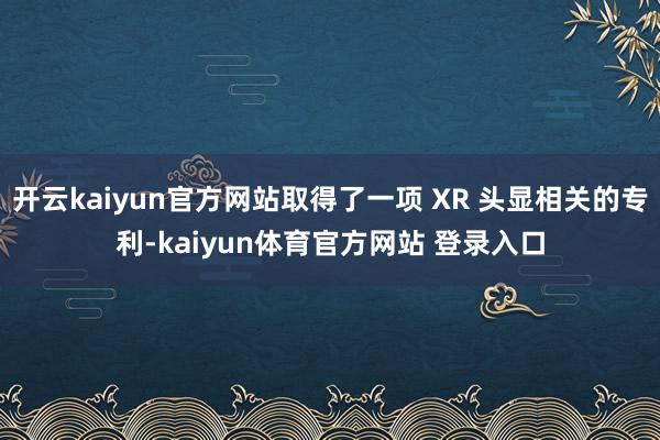 开云kaiyun官方网站取得了一项 XR 头显相关的专利-kaiyun体育官方网站 登录入口