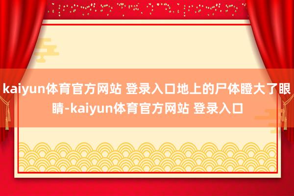 kaiyun体育官方网站 登录入口地上的尸体瞪大了眼睛-kaiyun体育官方网站 登录入口