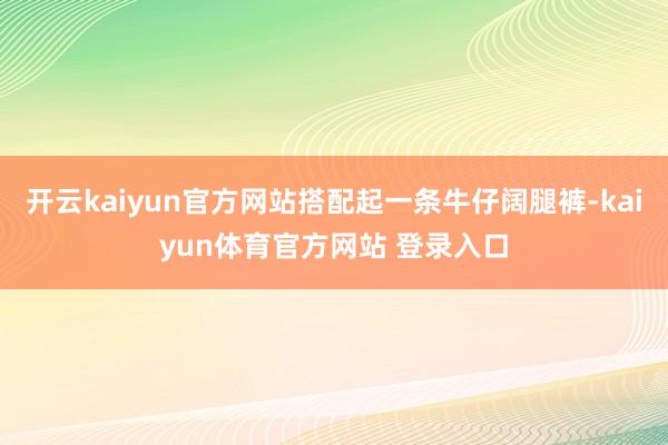 开云kaiyun官方网站搭配起一条牛仔阔腿裤-kaiyun体育官方网站 登录入口