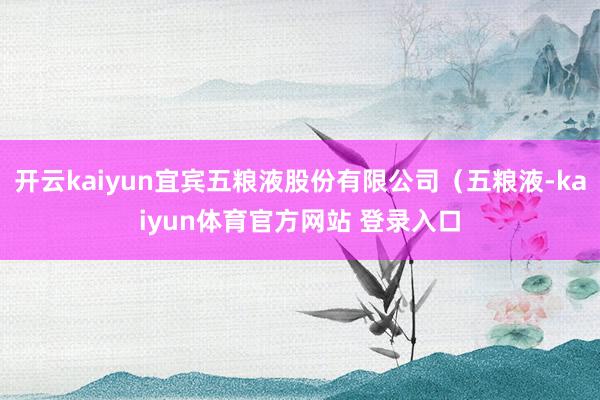 开云kaiyun宜宾五粮液股份有限公司（五粮液-kaiyun体育官方网站 登录入口