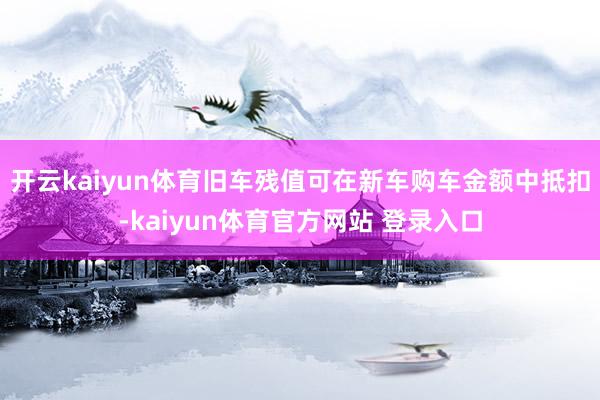 开云kaiyun体育旧车残值可在新车购车金额中抵扣-kaiyun体育官方网站 登录入口