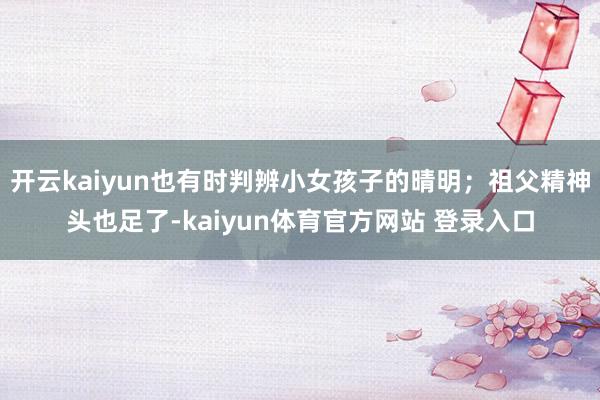开云kaiyun也有时判辨小女孩子的晴明；祖父精神头也足了-kaiyun体育官方网站 登录入口