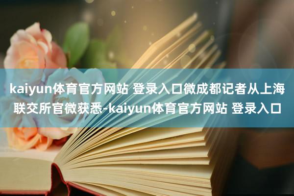 kaiyun体育官方网站 登录入口微成都记者从上海联交所官微获悉-kaiyun体育官方网站 登录入口