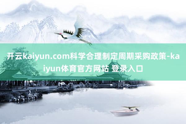 开云kaiyun.com科学合理制定周期采购政策-kaiyun体育官方网站 登录入口