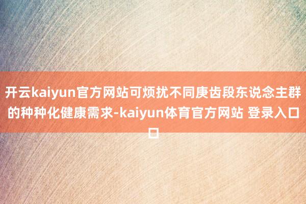 开云kaiyun官方网站可烦扰不同庚齿段东说念主群的种种化健康需求-kaiyun体育官方网站 登录入口