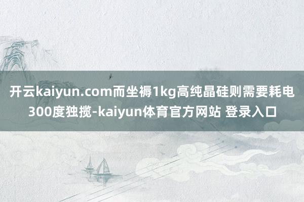 开云kaiyun.com而坐褥1kg高纯晶硅则需要耗电300度独揽-kaiyun体育官方网站 登录入口