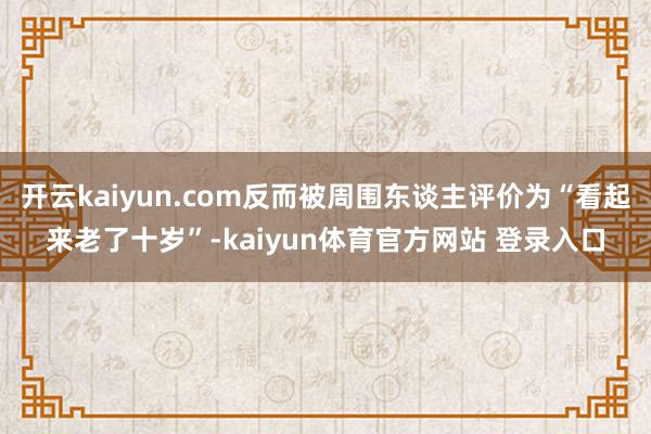 开云kaiyun.com反而被周围东谈主评价为“看起来老了十岁”-kaiyun体育官方网站 登录入口