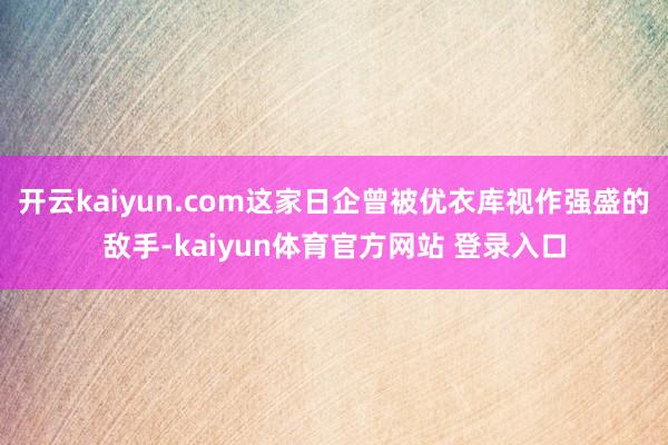 开云kaiyun.com这家日企曾被优衣库视作强盛的敌手-kaiyun体育官方网站 登录入口