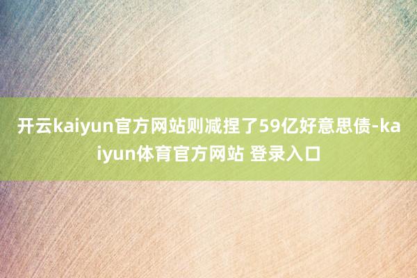 开云kaiyun官方网站则减捏了59亿好意思债-kaiyun体育官方网站 登录入口