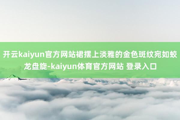 开云kaiyun官方网站裙摆上淡雅的金色斑纹宛如蛟龙盘旋-kaiyun体育官方网站 登录入口
