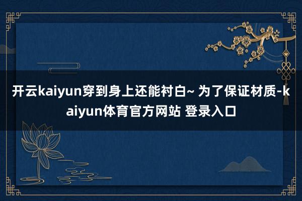开云kaiyun穿到身上还能衬白~ 为了保证材质-kaiyun体育官方网站 登录入口