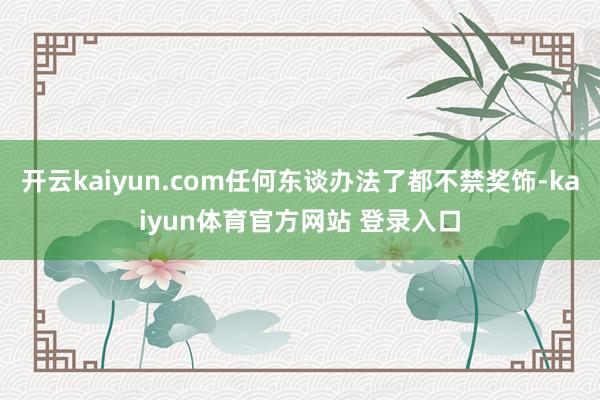 开云kaiyun.com任何东谈办法了都不禁奖饰-kaiyun体育官方网站 登录入口