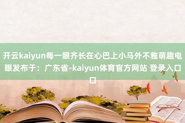 开云kaiyun每一眼齐长在心巴上小马外不雅萌趣电眼发布于：广东省-kaiyun体育官方网站 登录入口