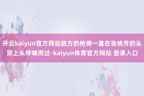 开云kaiyun官方网站敌方的枪弹一直在张桃芳的头顶上头呼啸而过-kaiyun体育官方网站 登录入口