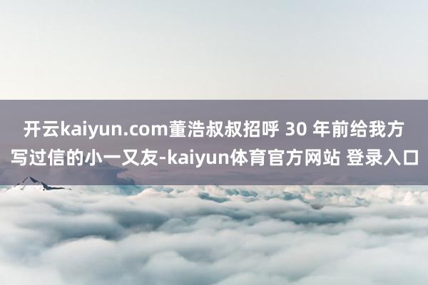 开云kaiyun.com董浩叔叔招呼 30 年前给我方写过信的小一又友-kaiyun体育官方网站 登录入口