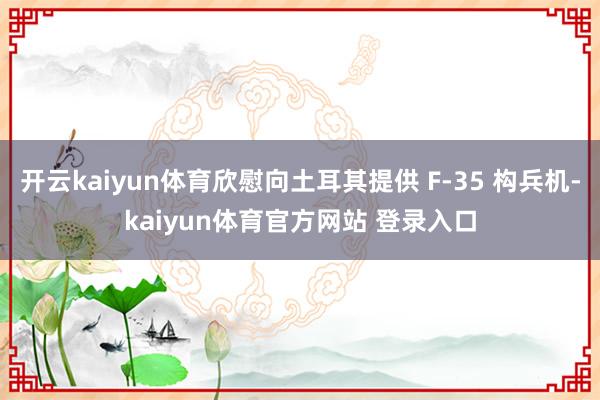 开云kaiyun体育欣慰向土耳其提供 F-35 构兵机-kaiyun体育官方网站 登录入口