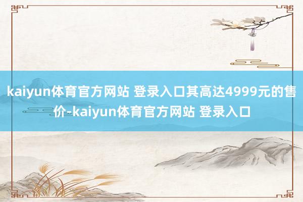 kaiyun体育官方网站 登录入口其高达4999元的售价-kaiyun体育官方网站 登录入口