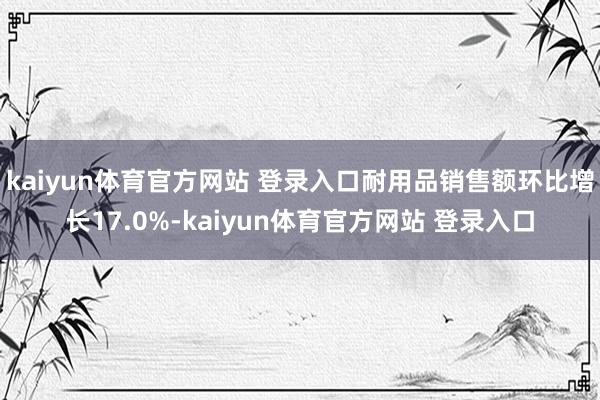 kaiyun体育官方网站 登录入口耐用品销售额环比增长17.0%-kaiyun体育官方网站 登录入口