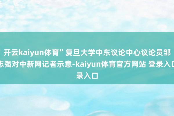 开云kaiyun体育”复旦大学中东议论中心议论员邹志强对中新网记者示意-kaiyun体育官方网站 登录入口