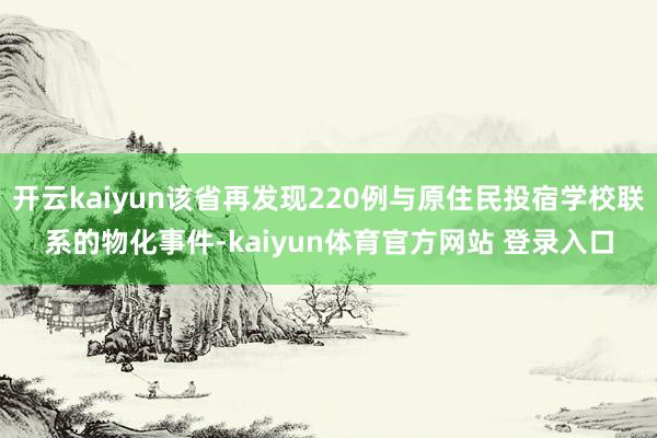 开云kaiyun该省再发现220例与原住民投宿学校联系的物化事件-kaiyun体育官方网站 登录入口