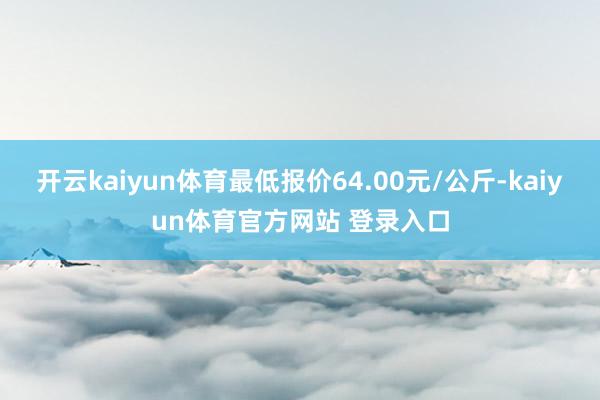开云kaiyun体育最低报价64.00元/公斤-kaiyun体育官方网站 登录入口