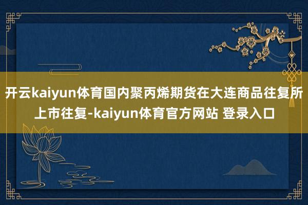 开云kaiyun体育国内聚丙烯期货在大连商品往复所上市往复-kaiyun体育官方网站 登录入口