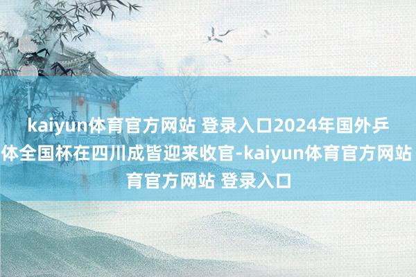 kaiyun体育官方网站 登录入口2024年国外乒联搀杂团体全国杯在四川成皆迎来收官-kaiyun体育官方网站 登录入口