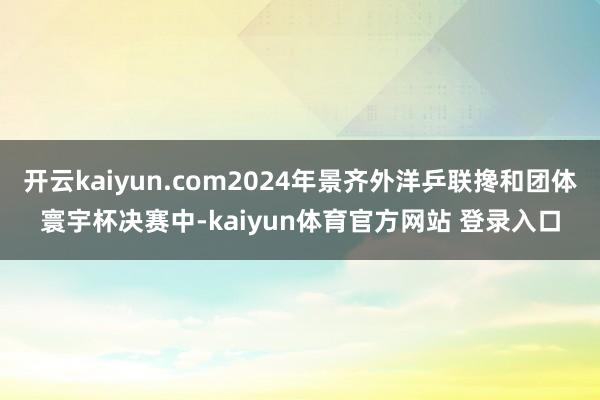 开云kaiyun.com2024年景齐外洋乒联搀和团体寰宇杯决赛中-kaiyun体育官方网站 登录入口